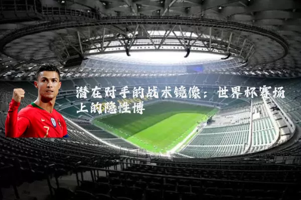 潜在对手的战术镜像:世界杯赛场上的隐性博弈
