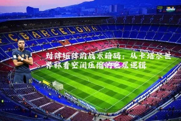 对阵矩阵的战术暗码：从卡塔尔世界杯看空间压缩的底层逻辑