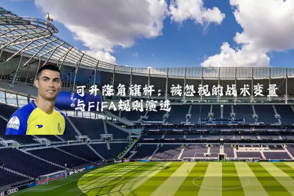 可升降角旗杆:被忽视的战术变量与FIFA规则演进
